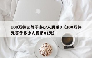 100万韩元等于多少人民币0（100万韩元等于多少人民币01元）