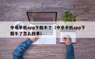 中币手机app下载不了（中币手机app下载不了怎么回事）