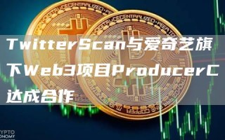 TwitterScan与爱奇艺旗下Web3项目ProducerC达成合作