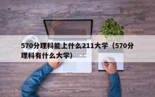 570分理科能上什么211大学（570分理科有什么大学）