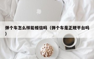 弹个车怎么样能相信吗（弹个车是正规平台吗）