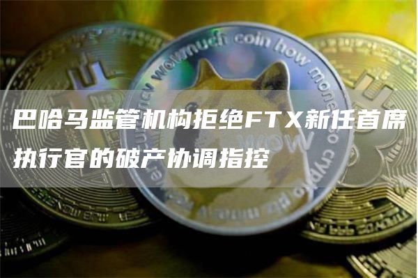 巴哈马监管机构拒绝FTX新任首席执行官的破产协调指控-第1张图片-科灵网