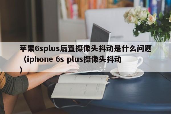 苹果6splus后置摄像头抖动是什么问题（iphone 6s plus摄像头抖动）-第1张图片-科灵网