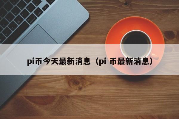 pi币今天最新消息（pi 币最新消息）-第1张图片-科灵网