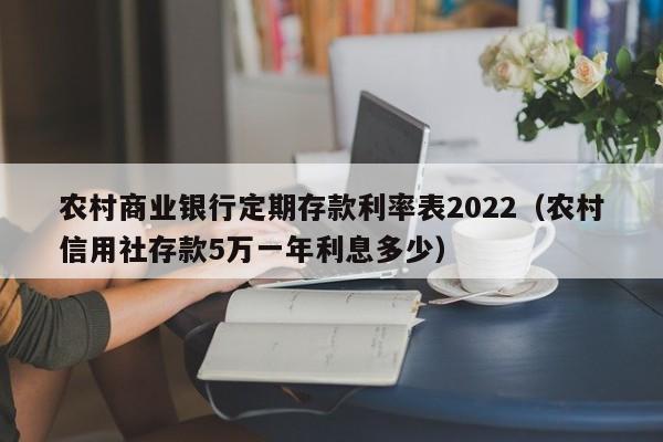 农村商业银行定期存款利率表2022（农村信用社存款5万一年利息多少）-第1张图片-科灵网