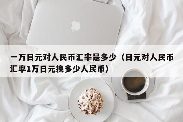 一万日元对人民币汇率是多少（日元对人民币汇率1万日元换多少人民币）-第1张图片-科灵网