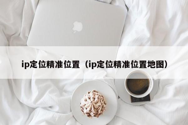 ip定位精准位置（ip定位精准位置地图）-第1张图片-科灵网