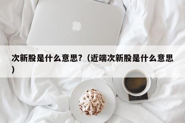 次新股是什么意思?（近端次新股是什么意思）-第1张图片-科灵网