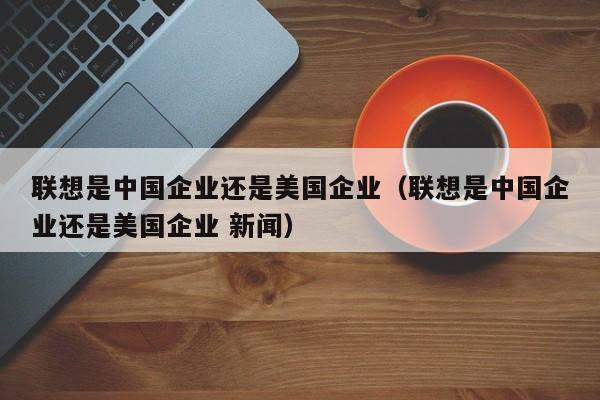 联想是中国企业还是美国企业（联想是中国企业还是美国企业 新闻）-第1张图片-科灵网