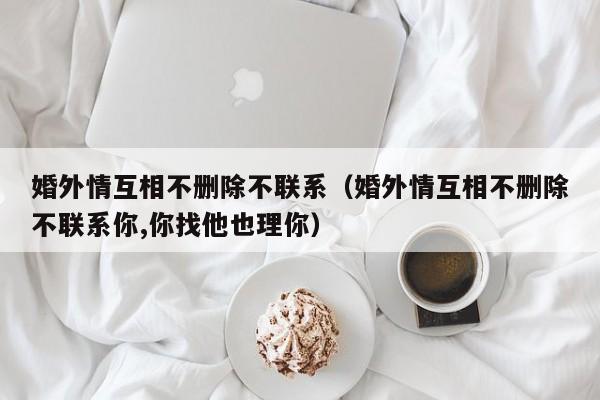 婚外情互相不删除不联系（婚外情互相不删除不联系你,你找他也理你）-第1张图片-科灵网