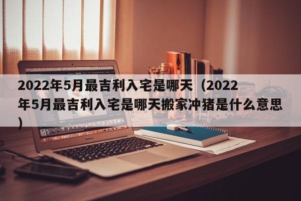 2022年5月最吉利入宅是哪天（2022年5月最吉利入宅是哪天搬家冲猪是什么意思）-第1张图片-科灵网