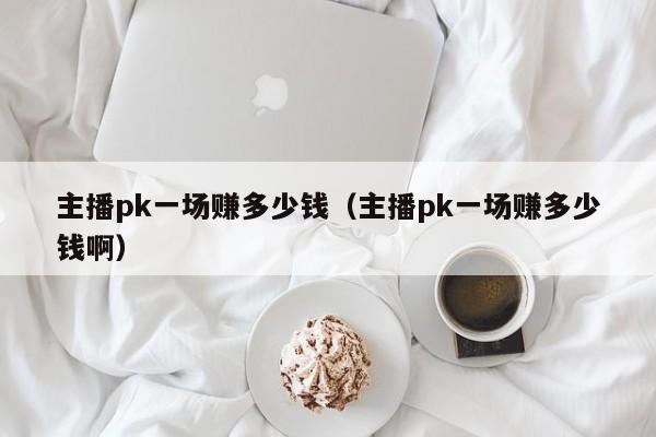 主播pk一场赚多少钱（主播pk一场赚多少钱啊）-第1张图片-科灵网