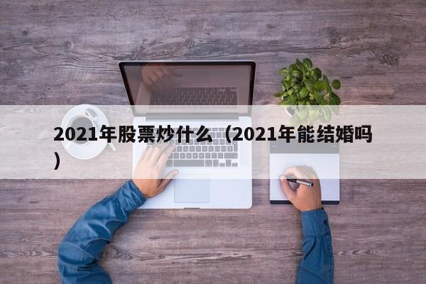 2021年股票炒什么（2021年能结婚吗）-第1张图片-科灵网