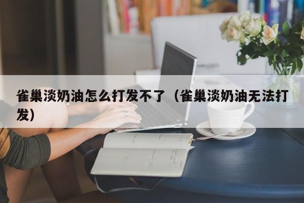 雀巢淡奶油怎么打发不了（雀巢淡奶油无法打发）-第1张图片-科灵网