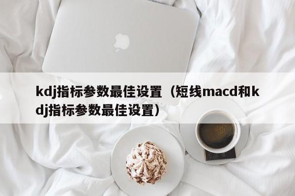 kdj指标参数最佳设置（短线macd和kdj指标参数最佳设置）-第1张图片-科灵网