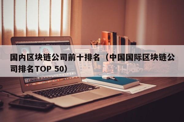 国内区块链公司前十排名（中国国际区块链公司排名TOP 50）-第1张图片-科灵网