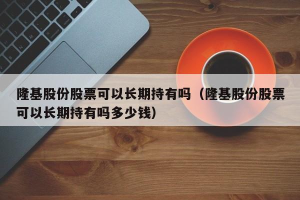 隆基股份股票可以长期持有吗（隆基股份股票可以长期持有吗多少钱）-第1张图片-科灵网