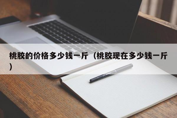 桃胶的价格多少钱一斤（桃胶现在多少钱一斤）-第1张图片-科灵网