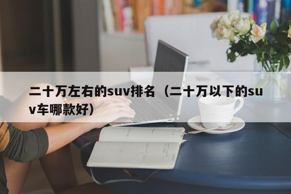 二十万左右的suv排名（二十万以下的suv车哪款好）-第1张图片-科灵网