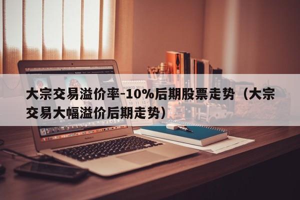 大宗交易溢价率-10%后期股票走势（大宗交易大幅溢价后期走势）-第1张图片-科灵网