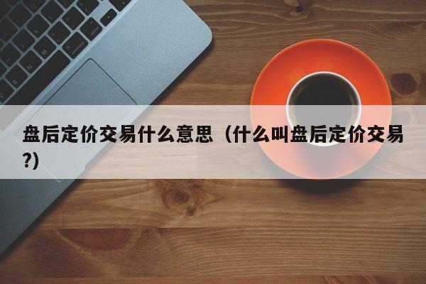 盘后定价交易什么意思（什么叫盘后定价交易?）-第1张图片-科灵网