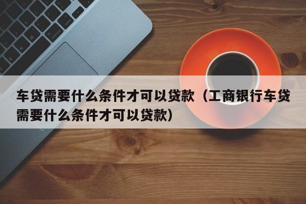 车贷需要什么条件才可以贷款（工商银行车贷需要什么条件才可以贷款）-第1张图片-科灵网