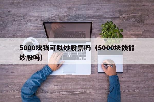 5000块钱可以炒股票吗（5000块钱能炒股吗）-第1张图片-科灵网