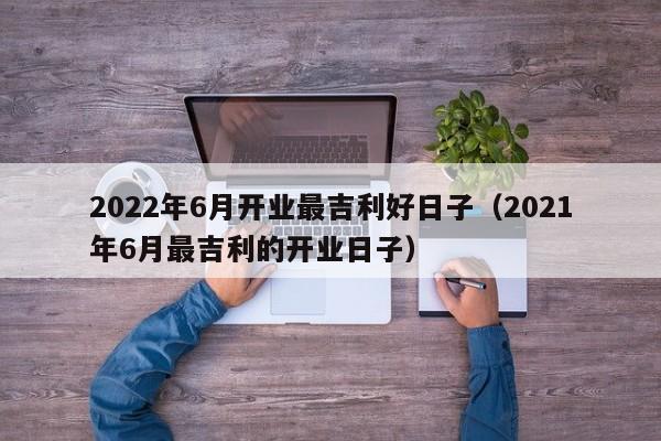 2022年6月开业最吉利好日子（2021年6月最吉利的开业日子）-第1张图片-科灵网