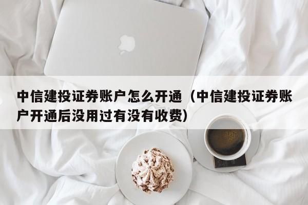 中信建投证券账户怎么开通（中信建投证券账户开通后没用过有没有收费）-第1张图片-科灵网