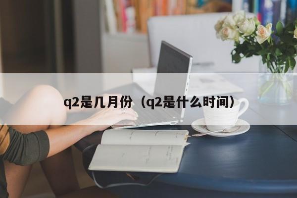 q2是几月份（q2是什么时间）-第1张图片-科灵网