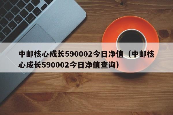 中邮核心成长590002今日净值（中邮核心成长590002今日净值查询）-第1张图片-科灵网