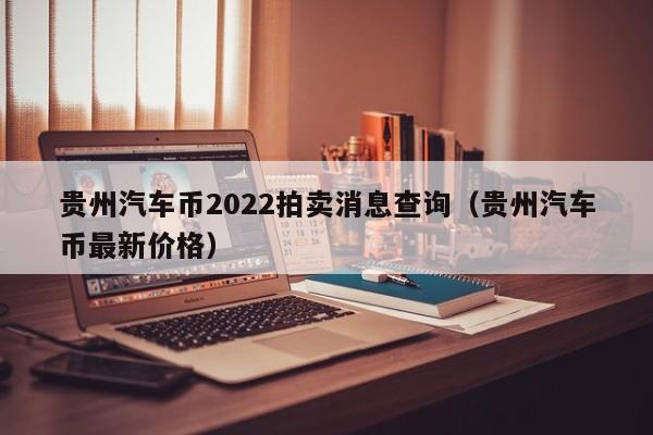 贵州汽车币2022拍卖消息查询（贵州汽车币最新价格）-第1张图片-科灵网