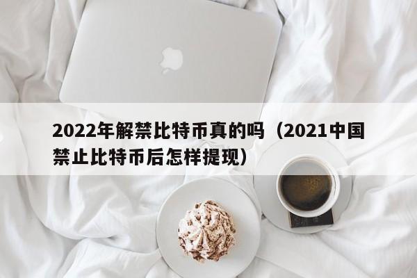 2022年解禁比特币真的吗（2021中国禁止比特币后怎样提现）-第1张图片-科灵网