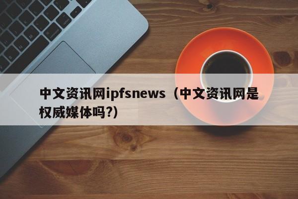 中文资讯网ipfsnews（中文资讯网是权威媒体吗?）-第1张图片-科灵网