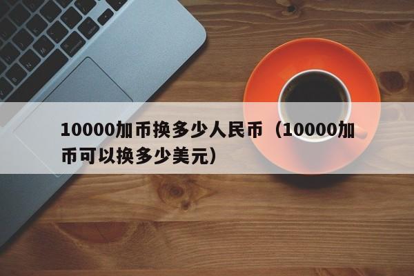 10000加币换多少人民币（10000加币可以换多少美元）-第1张图片-科灵网