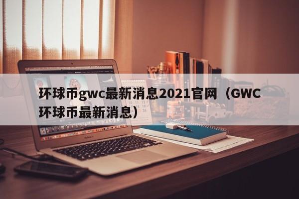 环球币gwc最新消息2021官网（GWC环球币最新消息）-第1张图片-科灵网