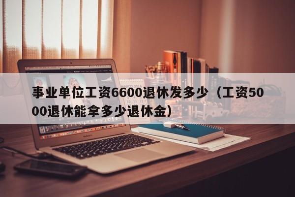 事业单位工资6600退休发多少（工资5000退休能拿多少退休金）-第1张图片-科灵网