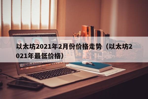 以太坊2021年2月份价格走势（以太坊2021年最低价格）-第1张图片-科灵网