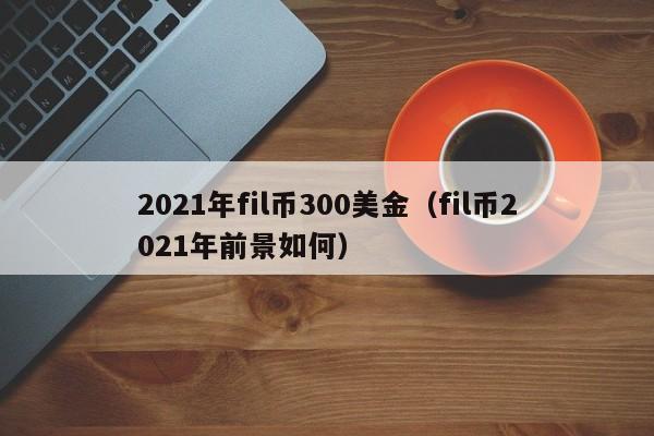 2021年fil币300美金（fil币2021年前景如何）-第1张图片-科灵网