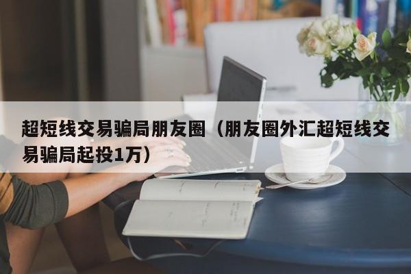 超短线交易骗局朋友圈（朋友圈外汇超短线交易骗局起投1万）-第1张图片-科灵网