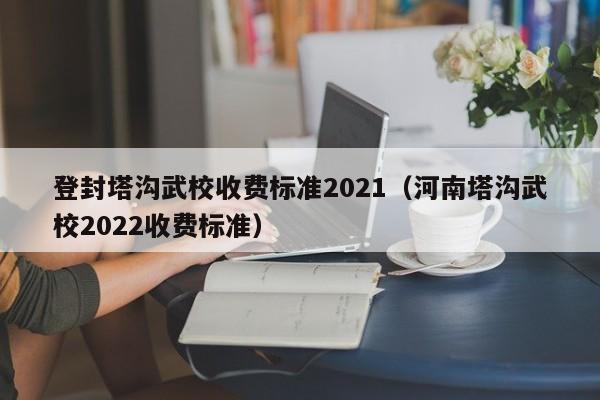 登封塔沟武校收费标准2021（河南塔沟武校2022收费标准）-第1张图片-科灵网