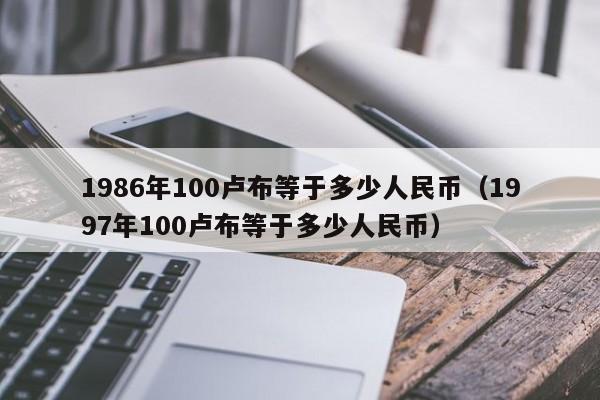 1986年100卢布等于多少人民币（1997年100卢布等于多少人民币）-第1张图片-科灵网