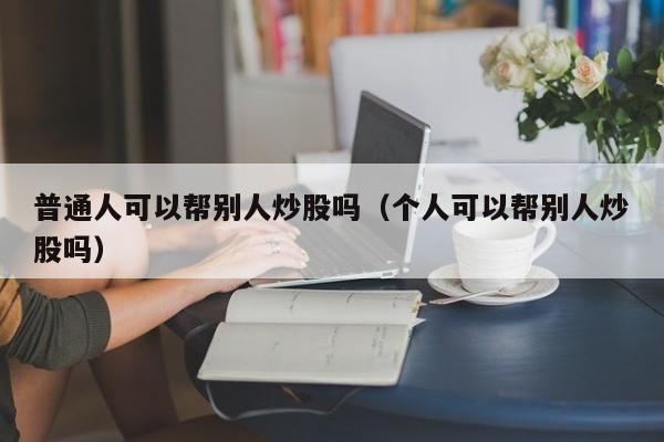 普通人可以帮别人炒股吗（个人可以帮别人炒股吗）-第1张图片-科灵网