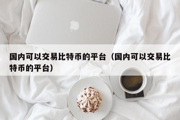 国内可以交易比特币的平台（国内可以交易比特币的平台）-第1张图片-科灵网