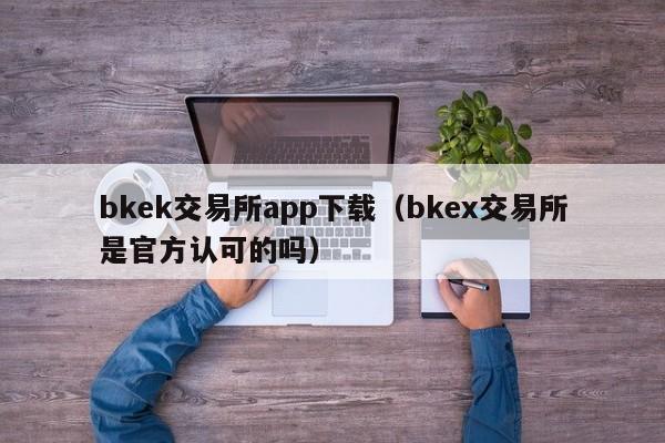 bkek交易所app下载（bkex交易所是官方认可的吗）-第1张图片-科灵网