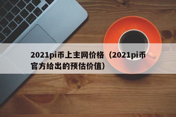 2021pi币上主网价格（2021pi币官方给出的预估价值）-第1张图片-科灵网