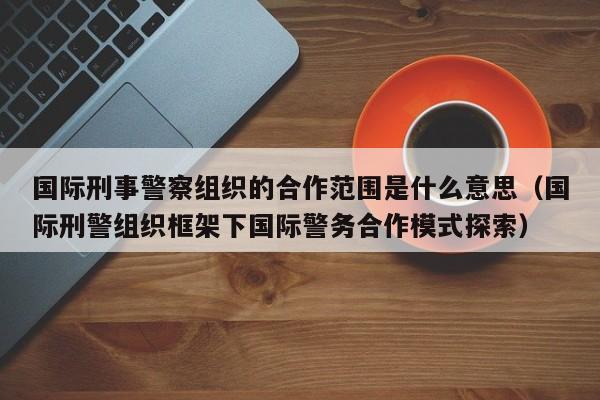 国际刑事警察组织的合作范围是什么意思（国际刑警组织框架下国际警务合作模式探索）-第1张图片-科灵网