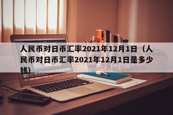 人民币对日币汇率2021年12月1日（人民币对日币汇率2021年12月1日是多少钱）-第1张图片-科灵网