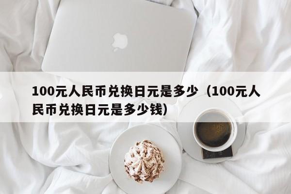 100元人民币兑换日元是多少（100元人民币兑换日元是多少钱）-第1张图片-科灵网