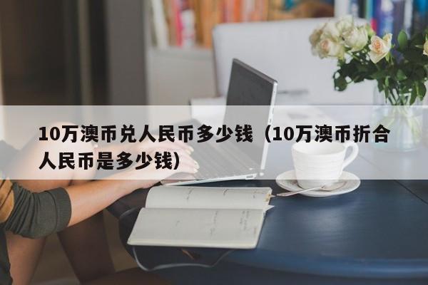 10万澳币兑人民币多少钱（10万澳币折合人民币是多少钱）-第1张图片-科灵网